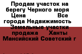 Продам участок на берегу Черного моря › Цена ­ 4 300 000 - Все города Недвижимость » Земельные участки продажа   . Ханты-Мансийский,Советский г.